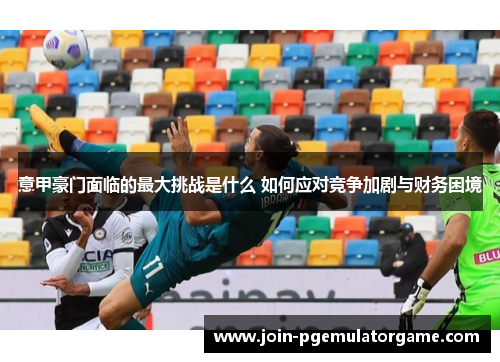 意甲豪门面临的最大挑战是什么 如何应对竞争加剧与财务困境