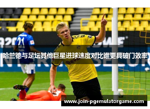 哈兰德与足坛其他巨星进球速度对比谁更具破门效率
