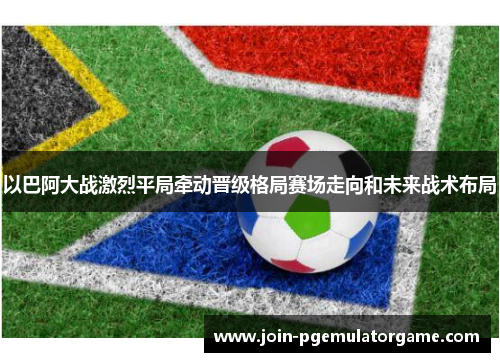 以巴阿大战激烈平局牵动晋级格局赛场走向和未来战术布局