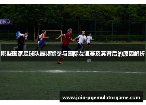 哪些国家足球队最频繁参与国际友谊赛及其背后的原因解析