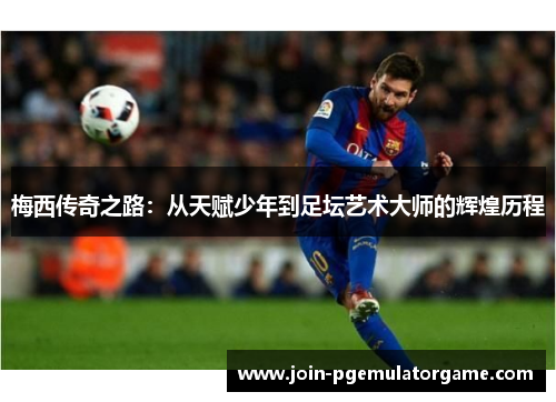 梅西传奇之路：从天赋少年到足坛艺术大师的辉煌历程