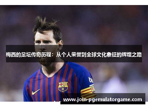 梅西的足坛传奇历程：从个人荣誉到全球文化象征的辉煌之路