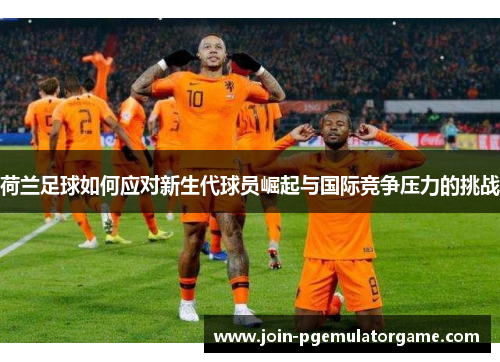 荷兰足球如何应对新生代球员崛起与国际竞争压力的挑战