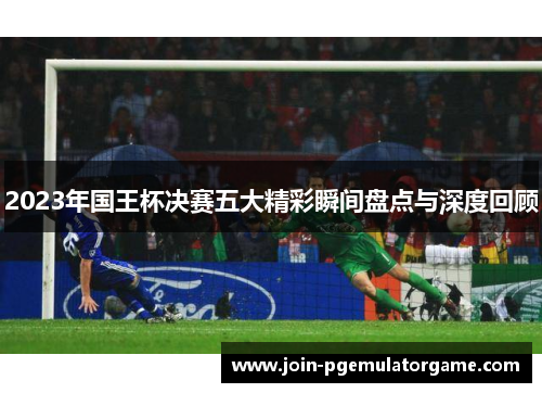 2023年国王杯决赛五大精彩瞬间盘点与深度回顾