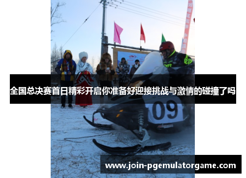 全国总决赛首日精彩开启你准备好迎接挑战与激情的碰撞了吗