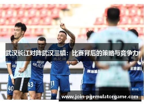 武汉长江对阵武汉三镇：比赛背后的策略与竞争力