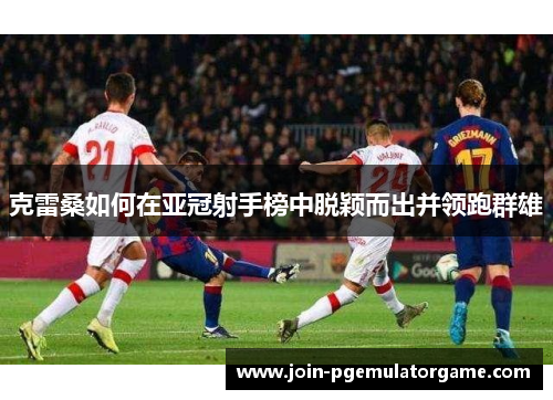 克雷桑如何在亚冠射手榜中脱颖而出并领跑群雄