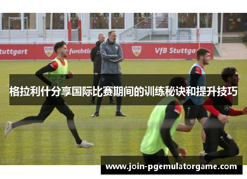 格拉利什分享国际比赛期间的训练秘诀和提升技巧