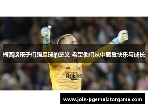 梅西谈孩子们踢足球的意义 希望他们从中感受快乐与成长