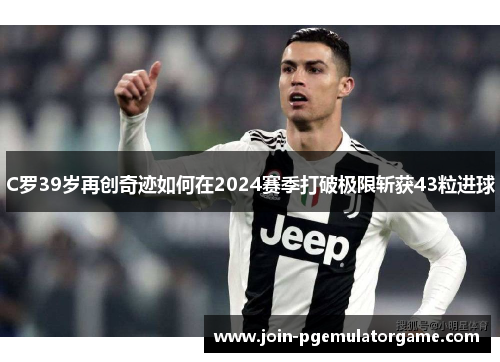 C罗39岁再创奇迹如何在2024赛季打破极限斩获43粒进球