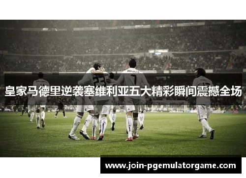 皇家马德里逆袭塞维利亚五大精彩瞬间震撼全场