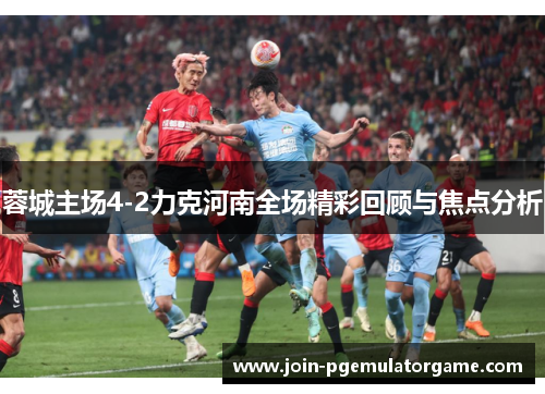 蓉城主场4-2力克河南全场精彩回顾与焦点分析