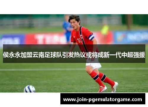 侯永永加盟云南足球队引发热议或将成新一代中超强援