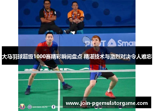 大马羽球超级1000赛精彩瞬间盘点 精湛技术与激烈对决令人难忘