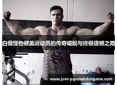 白俄怪物健美运动员的传奇崛起与终极遗憾之路