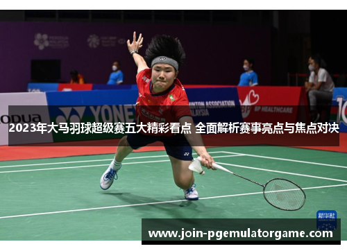 2023年大马羽球超级赛五大精彩看点 全面解析赛事亮点与焦点对决