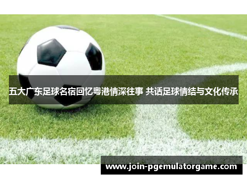 五大广东足球名宿回忆粤港情深往事 共话足球情结与文化传承