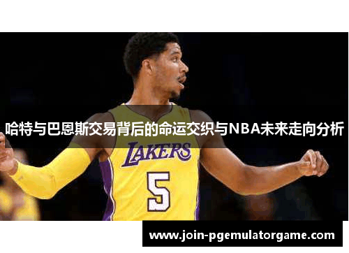 哈特与巴恩斯交易背后的命运交织与NBA未来走向分析