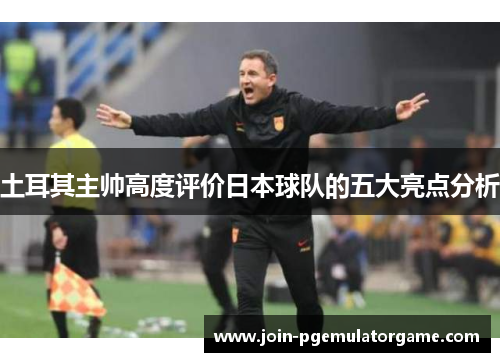 土耳其主帅高度评价日本球队的五大亮点分析