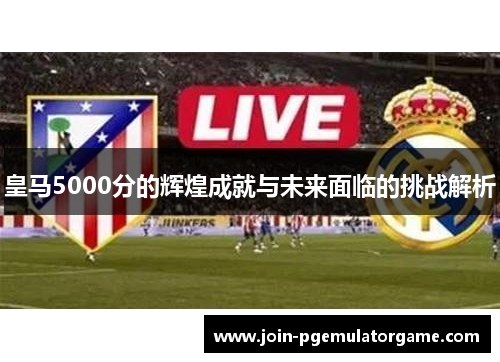 皇马5000分的辉煌成就与未来面临的挑战解析