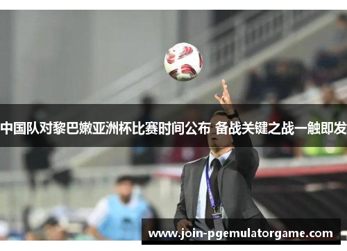 中国队对黎巴嫩亚洲杯比赛时间公布 备战关键之战一触即发