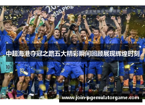 中超海港夺冠之路五大精彩瞬间回顾展现辉煌时刻