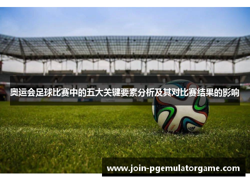奥运会足球比赛中的五大关键要素分析及其对比赛结果的影响