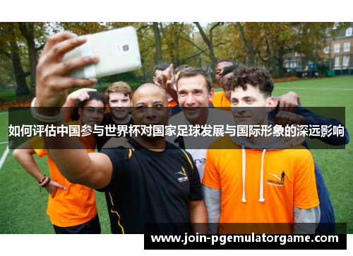 如何评估中国参与世界杯对国家足球发展与国际形象的深远影响