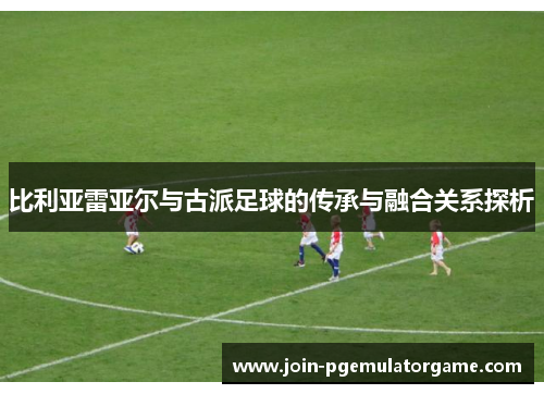 比利亚雷亚尔与古派足球的传承与融合关系探析