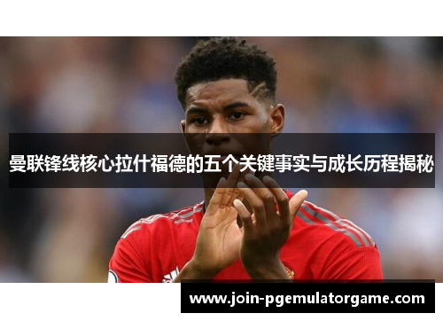 曼联锋线核心拉什福德的五个关键事实与成长历程揭秘