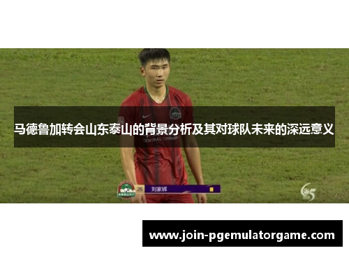 马德鲁加转会山东泰山的背景分析及其对球队未来的深远意义