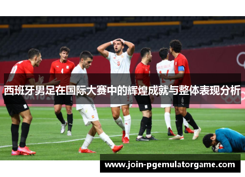 西班牙男足在国际大赛中的辉煌成就与整体表现分析