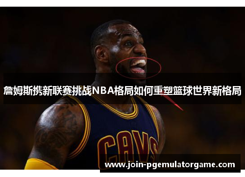 詹姆斯携新联赛挑战NBA格局如何重塑篮球世界新格局