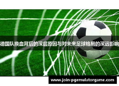 德国队换血背后的深层原因与对未来足球格局的深远影响 德国队换血背后的深层原因与对未来足球格局的深远影响