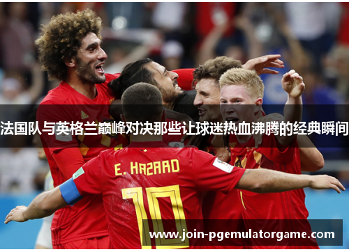 法国队与英格兰巅峰对决那些让球迷热血沸腾的经典瞬间 法国队与英格兰巅峰对决那些让球迷热血沸腾的经典瞬间