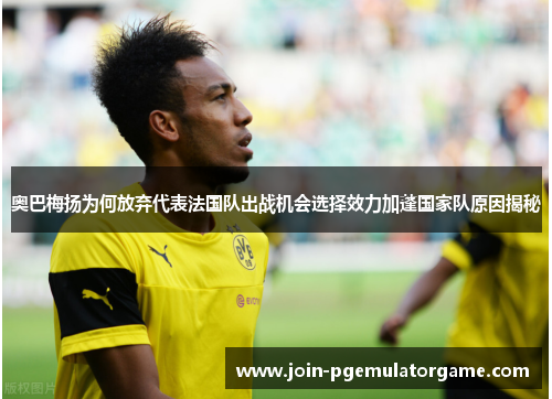 奥巴梅扬为何放弃代表法国队出战机会选择效力加蓬国家队原因揭秘