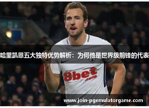 哈里凯恩五大独特优势解析:为何他是世界级前锋的代表 哈里凯恩五大独特优势解析:为何他是世界级前锋的代表