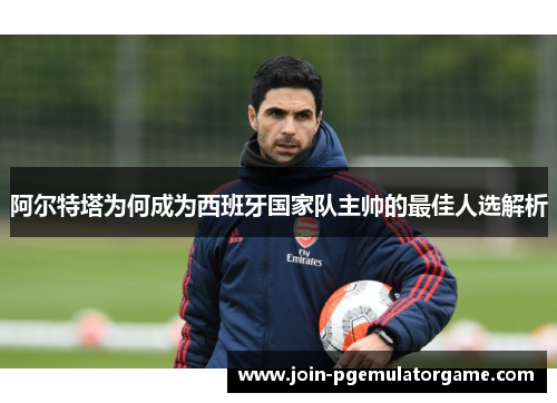 阿尔特塔为何成为西班牙国家队主帅的最佳人选解析 阿尔特塔为何成为西班牙国家队主帅的最佳人选解析