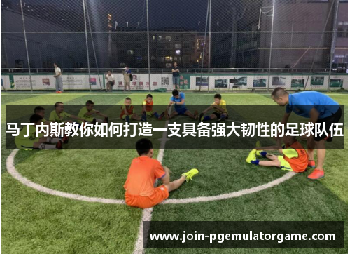 马丁内斯教你如何打造一支具备强大韧性的足球队伍