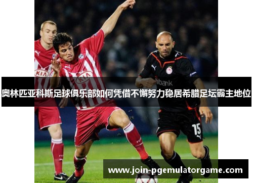 奥林匹亚科斯足球俱乐部如何凭借不懈努力稳居希腊足坛霸主地位