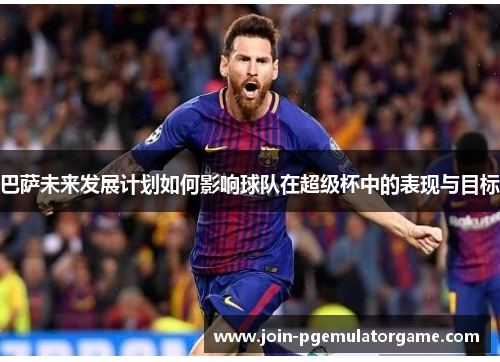 巴萨未来发展计划如何影响球队在超级杯中的表现与目标