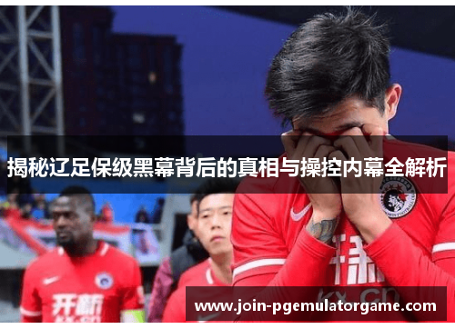 揭秘辽足保级黑幕背后的真相与操控内幕全解析