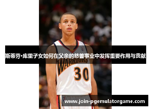 斯蒂芬·库里子女如何在父亲的慈善事业中发挥重要作用与贡献