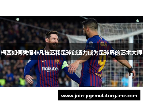 梅西如何凭借非凡技艺和足球创造力成为足球界的艺术大师 梅西如何凭借非凡技艺和足球创造力成为足球界的艺术大师