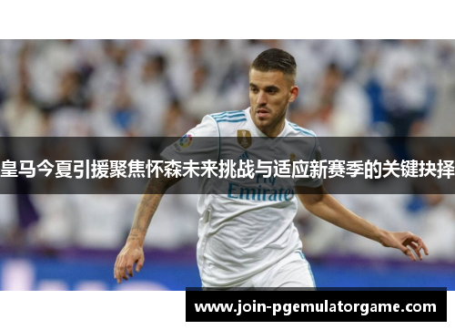 皇马今夏引援聚焦怀森未来挑战与适应新赛季的关键抉择