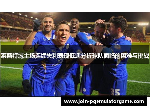 莱斯特城主场连续失利表现低迷分析球队面临的困难与挑战 莱斯特城主场连续失利表现低迷分析球队面临的困难与挑战