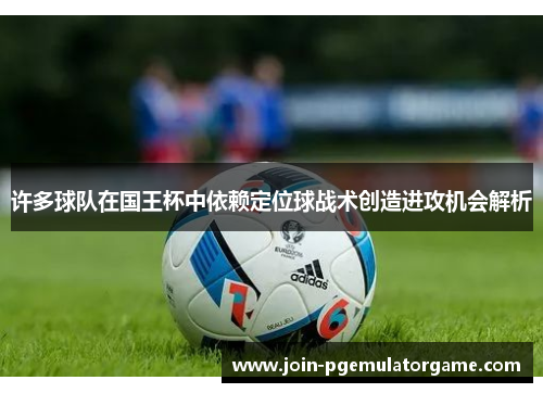 许多球队在国王杯中依赖定位球战术创造进攻机会解析 许多球队在国王杯中依赖定位球战术创造进攻机会解析