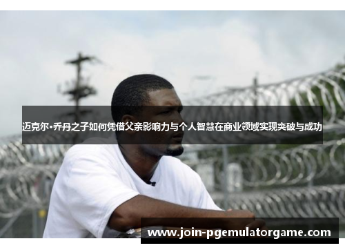 迈克尔·乔丹之子如何凭借父亲影响力与个人智慧在商业领域实现突破与成功