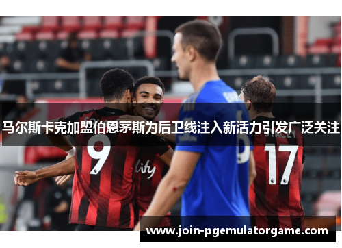 马尔斯卡克加盟伯恩茅斯为后卫线注入新活力引发广泛关注